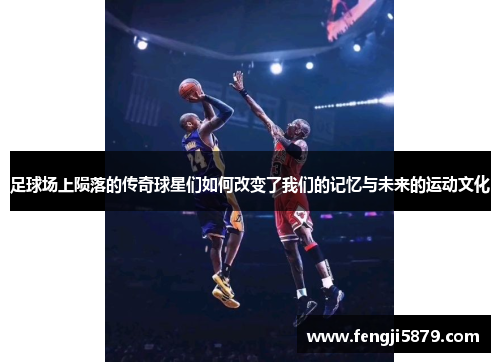 足球场上陨落的传奇球星们如何改变了我们的记忆与未来的运动文化