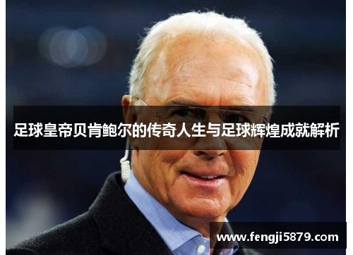 足球皇帝贝肯鲍尔的传奇人生与足球辉煌成就解析