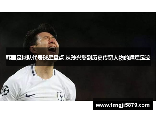 韩国足球队代表球星盘点 从孙兴慜到历史传奇人物的辉煌足迹