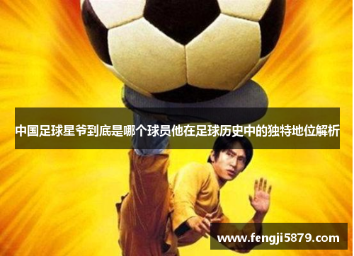 中国足球星爷到底是哪个球员他在足球历史中的独特地位解析