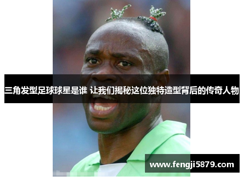 三角发型足球球星是谁 让我们揭秘这位独特造型背后的传奇人物