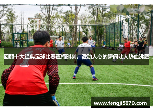 回顾十大经典足球比赛直播时刻，激动人心的瞬间让人热血沸腾