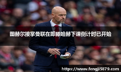 beats365图赫尔接掌曼联在即滕哈赫下课倒计时已开始
